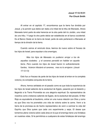 1
Josué 17:12-19:51
Por Chuck Smith
Al entrar en el capítulo 17, encontramos que la tierra fue dividida por
Josué, y la porción que debía ser dada a la mitad de la tribu de Manasés. Ahora
Manasés tomó parte de esta herencia en la otra parte del río Jordán, una mitad
de una tribu. Y luego la otra parte debía ser establecida en el banco occidental.
Es el Banco Oeste en la tierra de Israel, parte de esto perteneció a Manasés al
tiempo de la división de la tierra.
Cuando vamos al versículo doce, leemos de nuevo sobre el fracaso de
los hijos de Israel, para expulsar a los enemigos.
Mas los hijos de Manasés no pudieron arrojar a los de
aquellas ciudades; y el cananeo persistió en habitar en aquella
tierra. Pero cuando los hijos de Israel fueron lo suficientemente
fuertes, hicieron tributario al cananeo, mas no lo arrojaron. (Josué
17:12-13)
Esto fue un fracaso de parte de los hijos de Israel al entrar en la completa
victoria y la completa conquista de la tierra.
Ahora, hemos señalado en el pasado como es que toda la experiencia de
los hijos de Israel saliendo de la esclavitud de Egipto, pasando por el desierto y
llegando a la Tierra Prometida es una alegoría espiritual. Es representativa de
nosotros como cristianos saliendo de Egipto, de la esclavitud del pecado. El Mar
Rojo es equivalente al bautismo, entrar en una nueva relación con Dios y como
es que Dios nos ha prometido una vida de victoria sobre la carne. Venir a la
tierra de la promesa es de hecho representativo de venir a caminar la vida del
Espíritu que Dios quiere que cada uno experimente y sepa. El desea que
tomemos plena victoria sobre cada área en la que el enemigo tiene una fortaleza
en nuestras vidas. Si le permitimos a cualquiera de estas fortalezas del enemigo
 