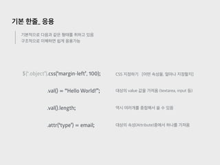 기본 한줄_ 응용
기본적으로 다음과 같은 형태를 취하고 있음
구조적으로 이해하면 쉽게 응용가능
$(‘.object’).css(‘margin-left’, 100);
.val() = “Hello World!”;
..val().length;
.attr(‘type’) = email;
CSS 지정하기 [어떤 속성을, 얼마나 지정할지]
대상의 value 값을 가져옴 (textarea, input 등)
역시 여러개를 중첩해서 쓸 수 있음
대상의 속성(Attribute)중에서 하나를 가져옴
 