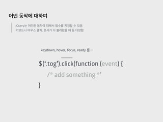 어떤 동작에 대하여
jQuery는 어떠한 동작에 대해서 함수를 지정할 수 있음
키보드나 마우스 클릭, 문서가 다 불러왔을 때 등 다양함
$(‘.tog’).click(function (event) {
/* add something *’
}
keydown, hover, focus, ready 등…
 