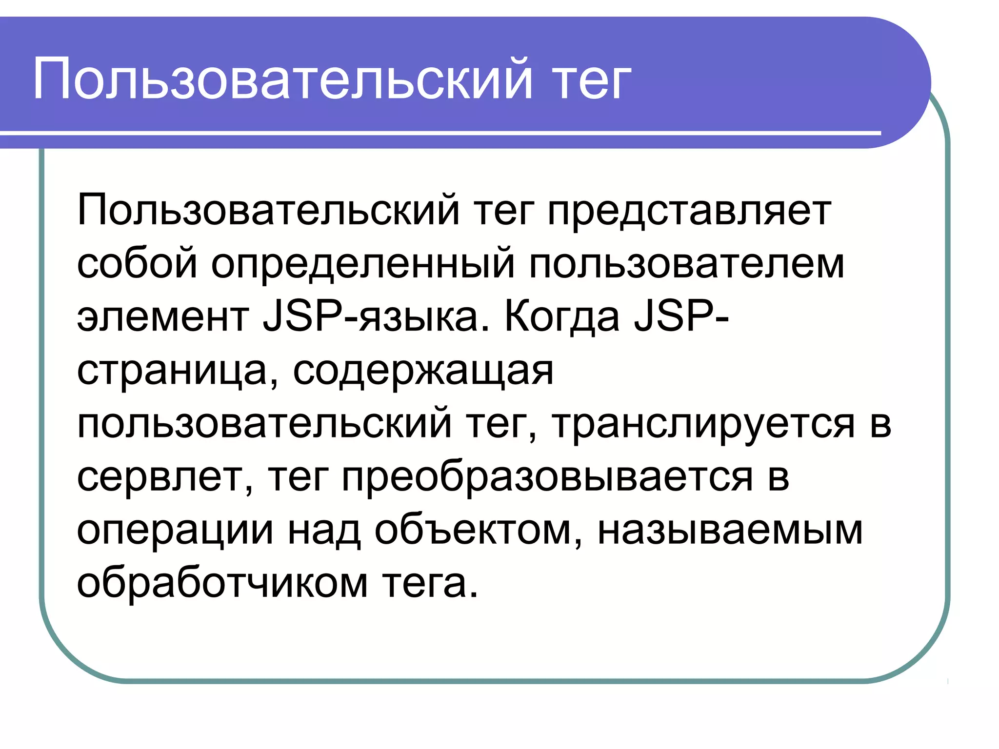 Пользовательский тег
Пользовательский тег представляет
собой определенный пользователем
элемент JSP-языка. Когда JSP-
страница, содержащая
пользовательский тег, транслируется в
сервлет, тег преобразовывается в
операции над объектом, называемым
обработчиком тега.
 