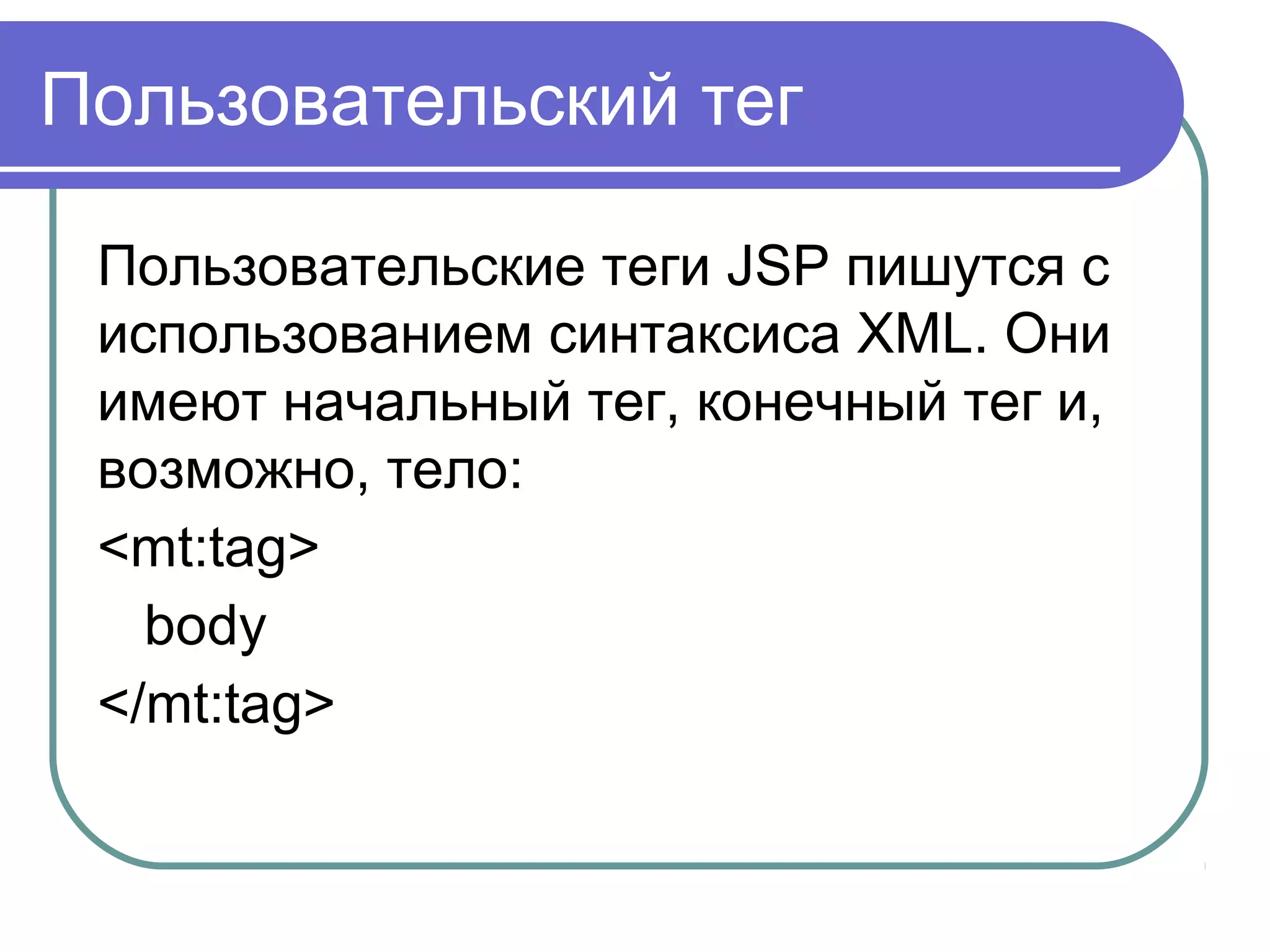 Пользовательский тег
Пользовательские теги JSP пишутся с
использованием синтаксиса XML. Они
имеют начальный тег, конечный тег и,
возможно, тело:
<mt:tag>
body
</mt:tag>
 