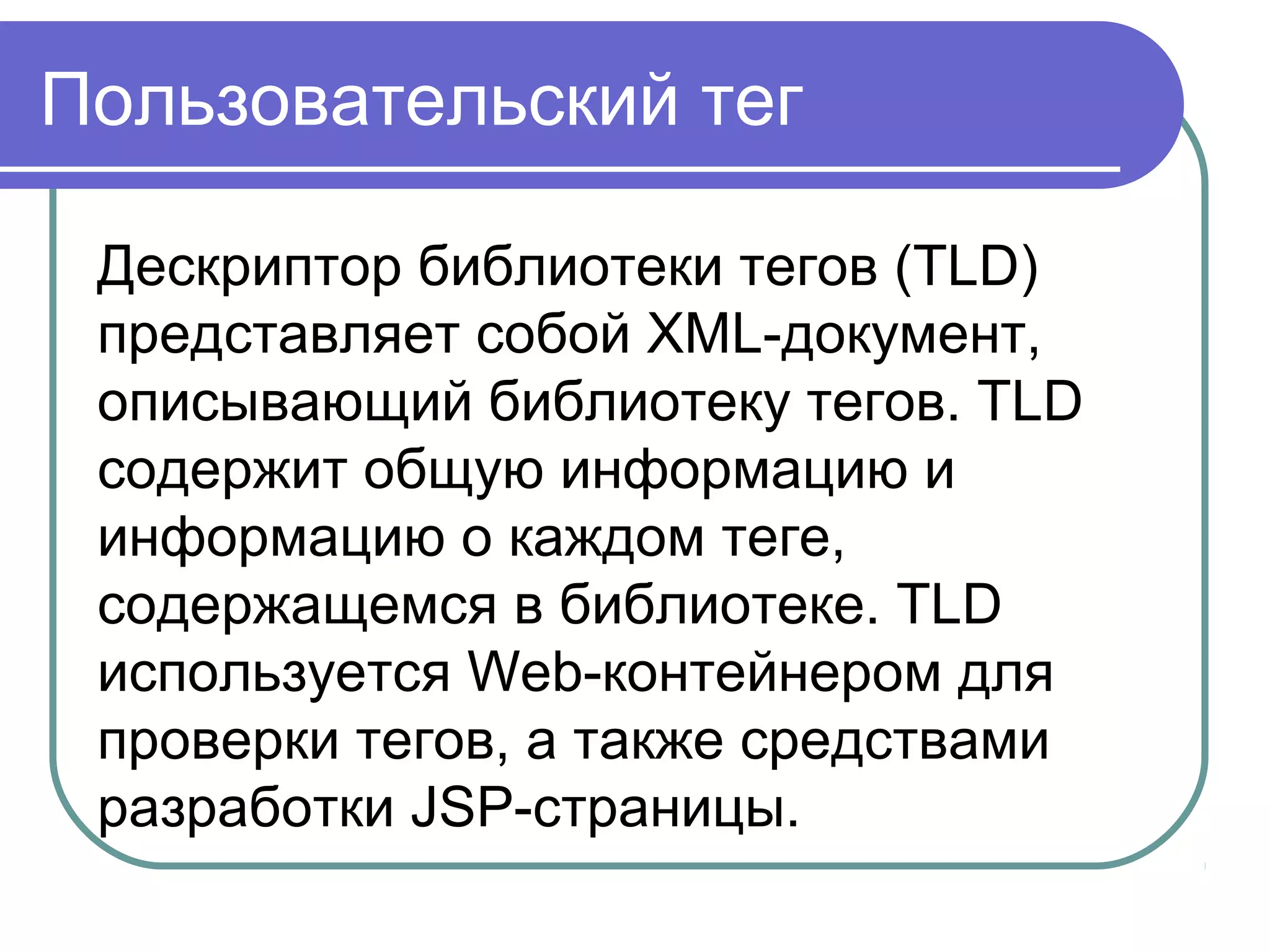 Пользовательский тег
Дескриптор библиотеки тегов (TLD)
представляет собой XML-документ,
описывающий библиотеку тегов. TLD
содержит общую информацию и
информацию о каждом теге,
содержащемся в библиотеке. TLD
используется Web-контейнером для
проверки тегов, а также средствами
разработки JSP-страницы.
 