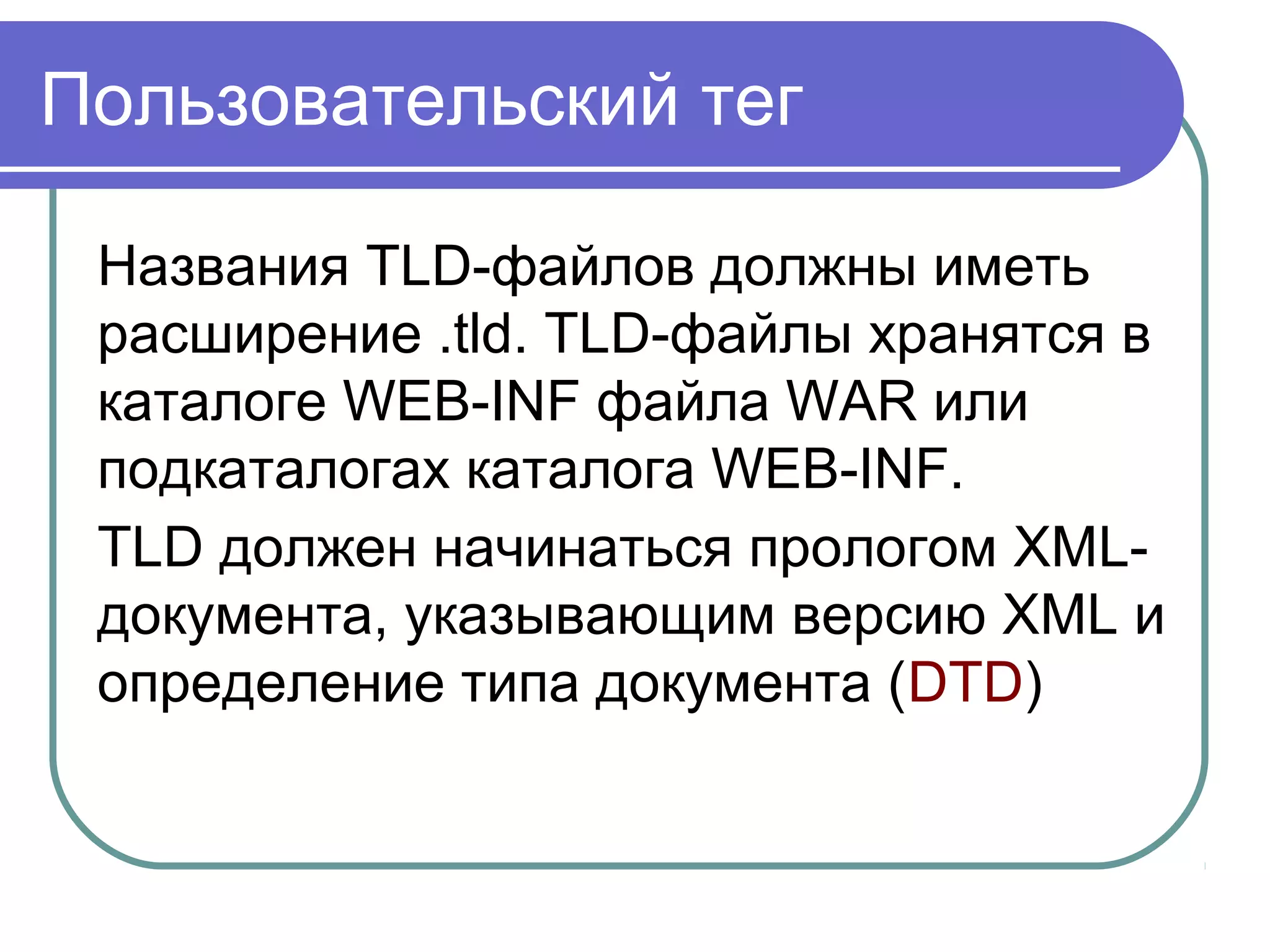 Пользовательский тег
Названия TLD-файлов должны иметь
расширение .tld. TLD-файлы хранятся в
каталоге WEB-INF файла WAR или
подкаталогах каталога WEB-INF.
TLD должен начинаться прологом XML-
документа, указывающим версию XML и
определение типа документа (DTD)
 