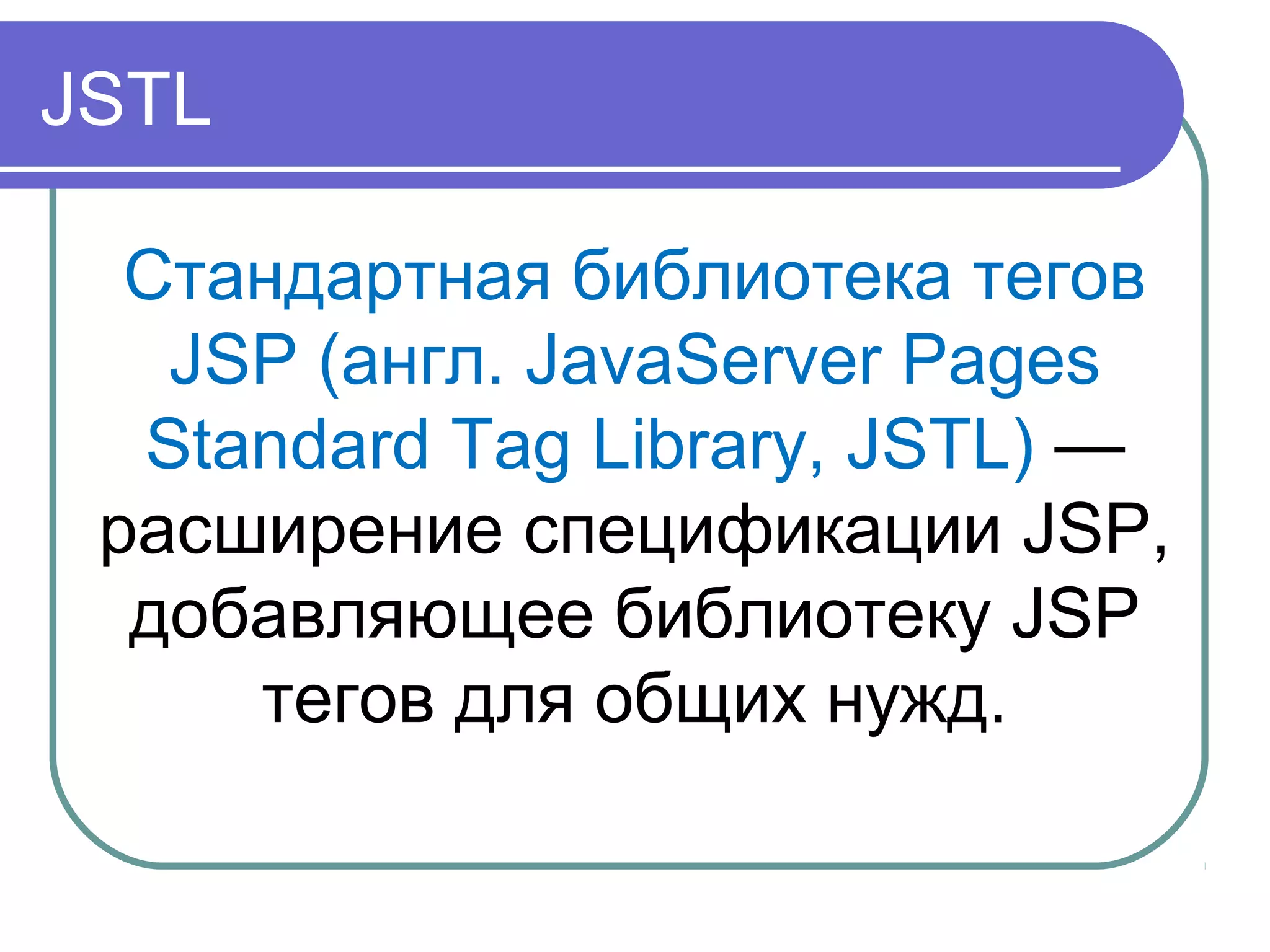 JSTL
Стандартная библиотека тегов
JSP (англ. JavaServer Pages
Standard Tag Library, JSTL) —
расширение спецификации JSP,
добавляющее библиотеку JSP
тегов для общих нужд.
 