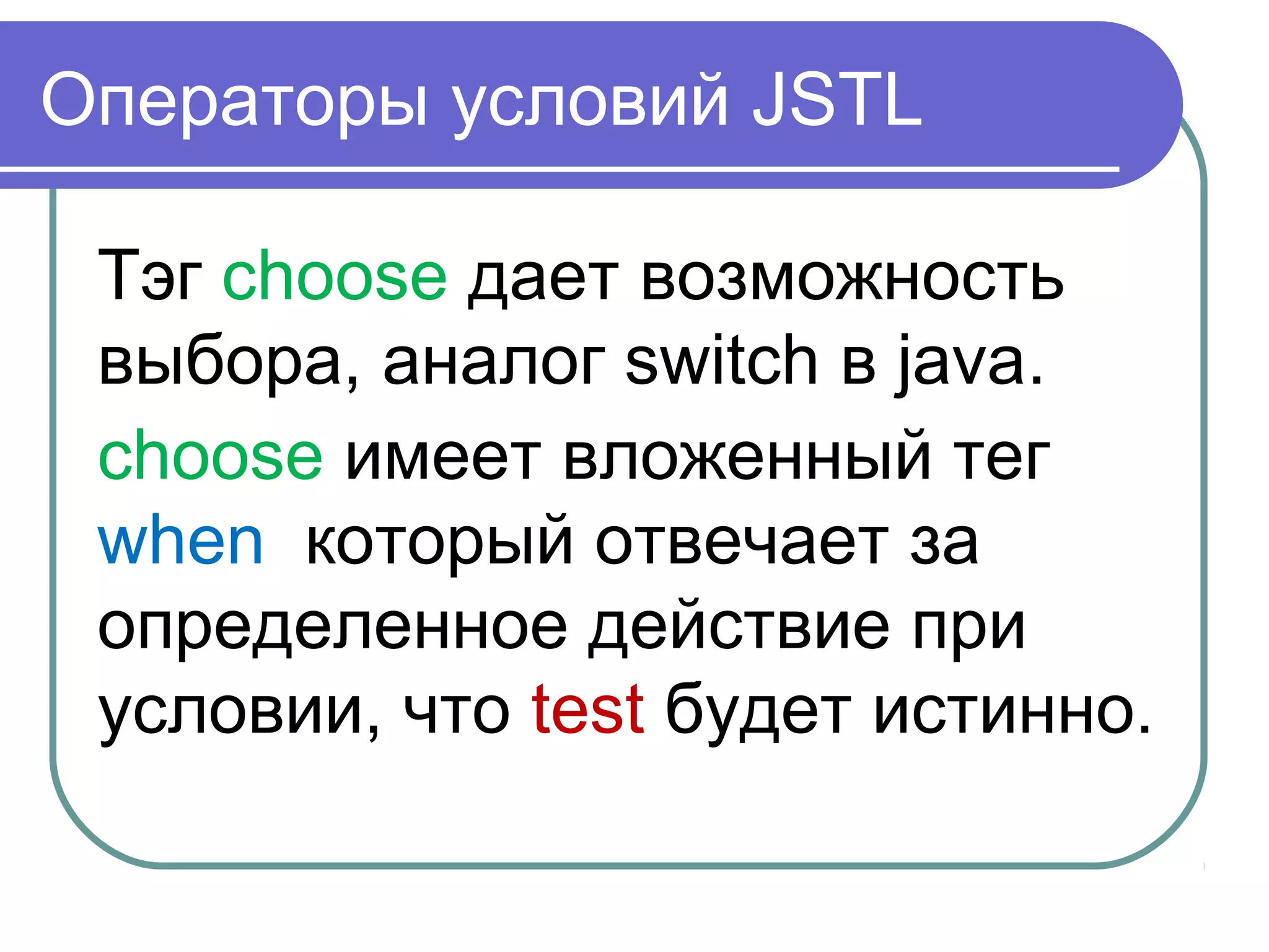 Операторы условий JSTL
Тэг choose дает возможность
выбора, аналог switch в java.
choose имеет вложенный тег
when который отвечает за
определенное действие при
условии, что test будет истинно.
 
