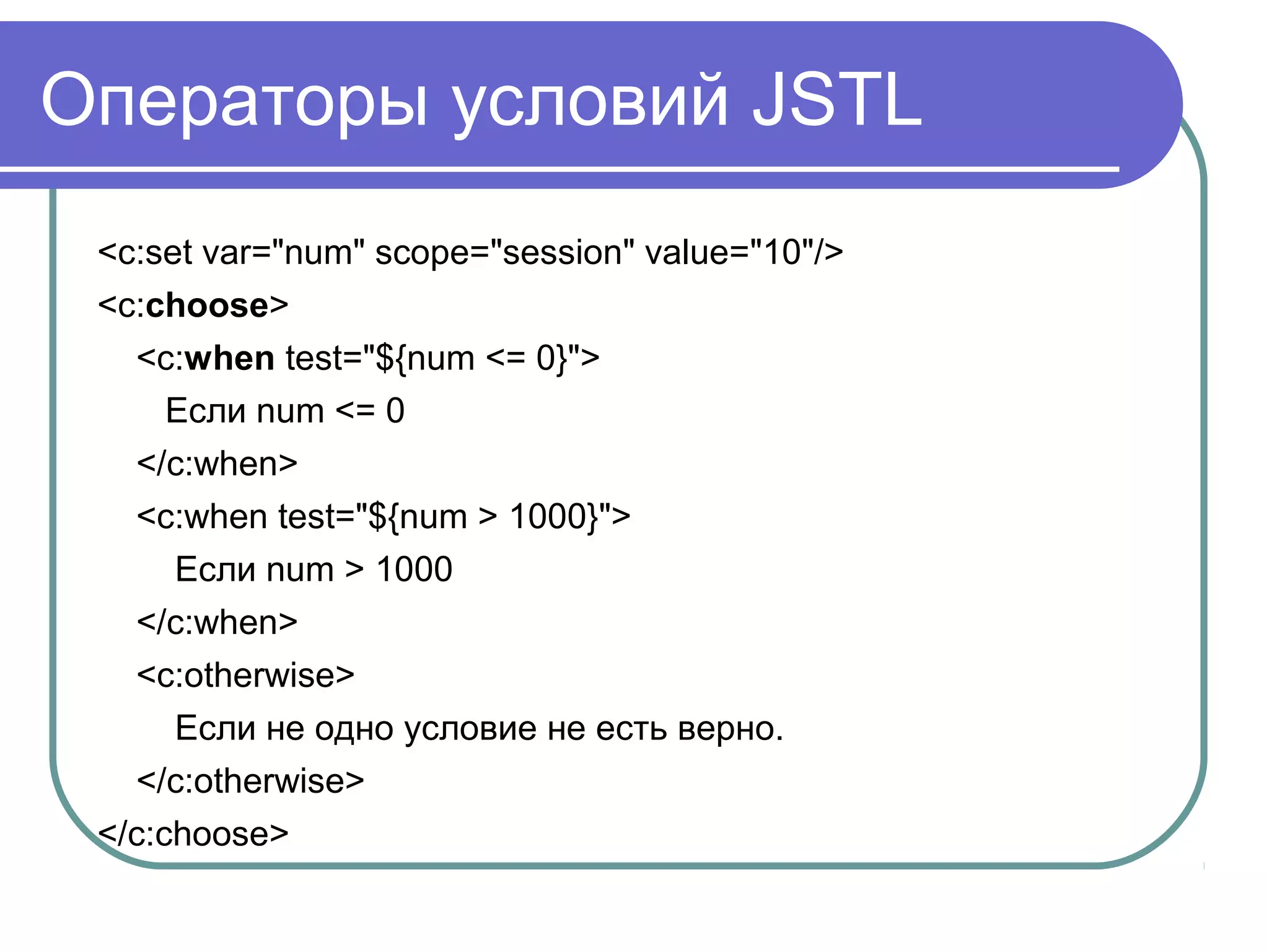 Операторы условий JSTL
<c:set var="num" scope="session" value="10"/>
<c:choose>
<c:when test="${num <= 0}">
Если num <= 0
</c:when>
<c:when test="${num > 1000}">
Если num > 1000
</c:when>
<c:otherwise>
Если не одно условие не есть верно.
</c:otherwise>
</c:choose>
 