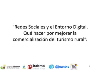 @joantxo 1
“Redes Sociales y el Entorno Digital.
Qué hacer por mejorar la
comercialización del turismo rural”.
 