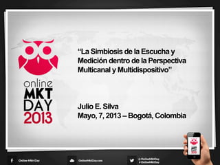 “La Simbiosis de la Escucha y
Medición dentro de la Perspectiva
Multicanal y Multidispositivo”
Julio E. Silva
Mayo, 7, 2013 – Bogotá, Colombia
1	
  
 