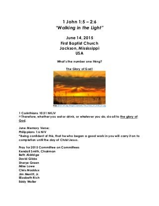 1 John 1:5 – 2:6
“Walking in the Light”
June 14, 2015
First Baptist Church
Jackson, Mississippi
USA
What’s the number one thing?
The Glory of God!
http://eat-art.org/images/uploads/The_Glory_of_God_(1).jpg
1 Corinthians 10:31 NKJV
31 Therefore, whether you eat or drink, or whatever you do, do all to the glory of
God.
June Memory Verse:
Philippians 1:6 NIV
6 Being confident of this, that he who began a good work in you will carry it on to
completion until the day of Christ Jesus.
Pray for 2015 Committee on Committees
Kendall Smith, Chairman
Beth Aldridge
David Gibbs
Sherye Green
Mike Lowe
Chris Maddux
Jim Merritt, Jr.
Elizabeth Rich
Eddy Waller
 