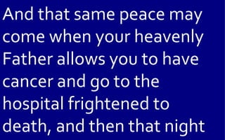 And that same peace may
come when your heavenly
Father allows you to have
cancer and go to the
hospital frightened to
death, and then that night
 