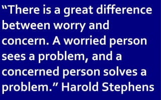 “There is a great difference
between worry and
concern. A worried person
sees a problem, and a
concerned person solves a
problem.” Harold Stephens
 