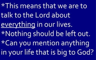 *This means that we are to
talk to the Lord about
everything in our lives.
*Nothing should be left out.
*Can you mention anything
in your life that is big to God?
 