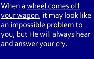 When a wheel comes off
your wagon, it may look like
an impossible problem to
you, but He will always hear
and answer your cry.
 