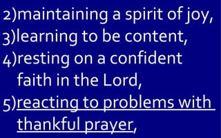 2)maintaining a spirit of joy,
3)learning to be content,
4)resting on a confident
  faith in the Lord,
5)reacting to problems with
  thankful prayer,
 