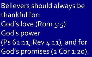 Believers should always be
thankful for:
God’s love (Rom 5:5)
God's power
(Ps 62:11; Rev 4:11), and for
God’s promises (2 Cor 1:20).
 
