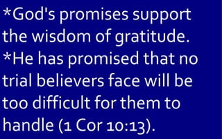 *God's promises support
the wisdom of gratitude.
*He has promised that no
trial believers face will be
too difficult for them to
handle (1 Cor 10:13).
 