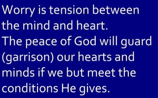 Worry is tension between
the mind and heart.
The peace of God will guard
(garrison) our hearts and
minds if we but meet the
conditions He gives.
 