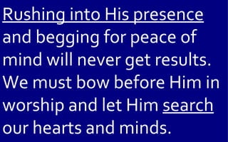 Rushing into His presence
and begging for peace of
mind will never get results.
We must bow before Him in
worship and let Him search
our hearts and minds.
 