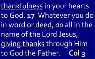 thankfulness in your hearts
to God. 17 Whatever you do
in word or deed, do all in the
name of the Lord Jesus,
giving thanks through Him
to God the Father. Col 3
 