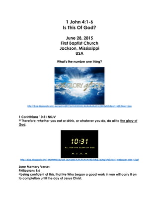 1 John 4:1-6
Is This Of God?
June 28, 2015
First Baptist Church
Jackson, Mississippi
USA
What’s the number one thing?
http://3.bp.blogspot.com/-pg1qx2vn3NY/UctmXUiXnhI/AAAAAAAACvI/2BKEeDDr5p4/s1600/Glory1.jpg
1 Corinthians 10:31 NKJV
31 Therefore, whether you eat or drink, or whatever you do, do all to the glory of
God.
http://3.bp.blogspot.com/-KFOtNWjTX5s/UdT_aGKSebI/AAAAAAAAAB0/ieKqL_IsJHg/s960/1031-wallpaper-slide-v2.gif
June Memory Verse:
Philippians 1:6
6 being confident of this, that He Who began a good work in you will carry it on
to completion until the day of Jesus Christ.
 