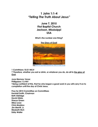 1 John 1:1-4
“Telling The Truth About Jesus”
June 7, 2015
First Baptist Church
Jackson, Mississippi
USA
What’s the number one thing?
The Glory of God!
http://eat-art.org/images/uploads/The_Glory_of_God_(1).jpg
1 Corinthians 10:31 NKJV
31 Therefore, whether you eat or drink, or whatever you do, do all to the glory of
God.
June Memory Verse:
Philippians 1:6 NIV
6 Being confident of this, that he who began a good work in you will carry it on to
completion until the day of Christ Jesus.
Pray for 2015 Committee on Committees
Kendall Smith, Chairman
Beth Aldridge
David Gibbs
Sherye Green
Mike Lowe
Chris Maddux
Jim Merritt, Jr.
Elizabeth Rich
Eddy Waller
 