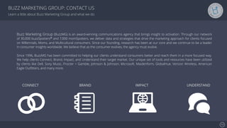 Se7en - Creative Powerpoint Template
Learn a little about Buzz Marketing Group and what we do.
CONNECT BRAND IMPACT UNDERSTAND
Buzz Marketing Group (BuzzMG) is an award-winning communications agency that brings insight to activation. Through our network
of 30,000 buzzSpotters® and 7,000 momSpotters, we deliver data and strategies that drive the marketing approach for clients focused
on Millennials, Moms, and Multicultural consumers. Since our founding, research has been at our core and we continue to be a leader
in consumer insights worldwide. We believe that as the consumer evolves, the agency must evolve.
Since 1996, BuzzMG has been committed to helping our clients understand consumers better and reach them in a more focused way.
We help clients Connect, Brand, Impact, and Understand their target market. Our unique set of tools and resources have been utilized
by clients like Dell, Sony Music, Procter + Gamble, Johnson & Johnson, Microsoft, Maidenform, GlobalHue, Verizon Wireless, American
Eagle Outﬁtters, and many more.
13!
BUZZ MARKETING GROUP: CONTACT US
 