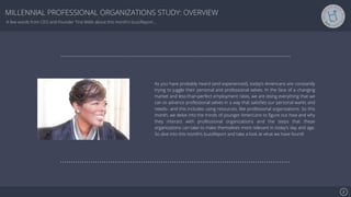 Se7en - Creative Powerpoint Template
MILLENNIAL PROFESSIONAL ORGANIZATIONS STUDY: OVERVIEW
2
A few words from CEO and Founder Tina Wells about this month’s buzzReport…
As you have probably heard (and experienced), today’s Americans are constantly
trying to juggle their personal and professional selves. In the face of a changing
market and less-than-perfect employment rates, we are doing everything that we
can to advance professional selves in a way that satisﬁes our personal wants and
needs– and this includes using resources, like professional organizations. So this
month, we delve into the minds of younger Americans to ﬁgure out how and why
they interact with professional organizations and the steps that these
organizations can take to make themselves more relevant in today’s day and age.
So dive into this month’s buzzReport and take a look at what we have found!
 
