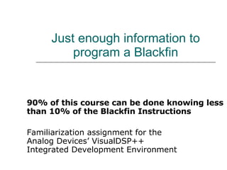 Just enough information to program a Blackfin 90% of this course can be done knowing less than 10% of the Blackfin Instructions   Familiarization assignment for the  Analog Devices’ VisualDSP++ Integrated Development Environment 