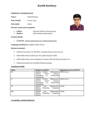 Kartik Sawhney
PERSONAL INFORMATION
Name:

Kartik Sawhney

Date of birth:

June22, 1994

Nationality:

Indian

Parent’s name and occupation



Father:
Mother:

Ravinder Sawhney (businessman)
Indu Sawhney (homemaker)

Contact details



E-mail ID: sawhney.kartik@gmail.com, kartiks2@stanford.edu 

Language proficiency: English, Hindi, French
Schools attended:


Delhi Public School, East of Kailash (Jr. School, DPS, R.K.Puram) (Grades I-V) 





Delhi Public School, R.K.Puram, New delhi (Grades VI-XII) 





Stanford University, CA, USA (B.S., Computer Science-class of 2017) 





National association for the Blind (initial grooming) 

Academic Profile
Class
IX

X

XI
XII

ACADEMIC ACHIEVEMENTS

Subjects studied
English, French,
Mathematics,
Science,
Social
Science,
Foundation
of
Information
Technology
English, French,
Mathematics,
Science,
Social
Science,
Foundation
of
Information
Technology
English
core,
Mathematics,
Physics, Chemistry,
Computer
Science
English
core,
Mathematics,
Physics, Chemistry,
Computer
Science

Aggregate percent/CGPA
CGPA-10/10

CGPA-10/10

93.4%
95.8%

 