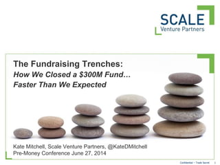 1Confidential – Trade Secret
Kate Mitchell, Scale Venture Partners, @KateDMitchell
Pre-Money Conference June 27, 2014
The Fundraising Trenches:
How We Closed a $300M Fund…
Faster Than We Expected
 