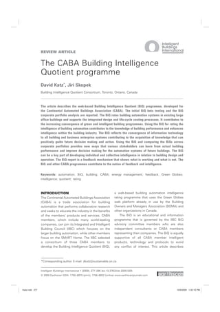 REVIEW ARTICLE


                The CABA Building Intelligence
                Quotient programme
                David Katz*, Jiri Skopek
                Building Intelligence Quotient Consortium, Toronto, Ontario, Canada



                The article describes the web-based Building Intelligence Quotient (BiQ) programme, developed for
                the Continental Automated Buildings Association (CABA). The initial BiQ beta testing and the BiQ
                corporate portfolio analysis are reported. The BiQ rates building automation systems in existing large
                office buildings and supports the integrated design and life-cycle costing processes. It contributes to
                the increasing convergence of green and intelligent building programmes. Using the BiQ for rating the
                intelligence of building automation contributes to the knowledge of building performance and enhances
                intelligence within the building industry. The BiQ reflects the convergence of information technology
                to all building and business enterprise systems contributing to the acquisition of knowledge that can
                positively guide future decision making and action. Using the BiQ and comparing the BiQs across
                corporate portfolios provides new ways that various stakeholders can learn from actual building
                performance and improve decision making for the automation systems of future buildings. The BiQ
                can be a key part of developing individual and collective intelligence in relation to building design and
                operation. The BiQ report is a feedback mechanism that shows what is working and what is not. The
                BiQ and other CABA programmes contribute to the notion of feedback and intelligence.


                Keywords: automation; BiQ; building; CABA; energy management; feedback; Green Globes;
                intelligence; quotient; rating



                INTRODUCTION                                                    a web-based building automation intelligence
                The Continental Automated Buildings Association                 rating programme that uses the Green Globes
                (CABA) is a trade association for building                      web platform already in use by the Building
                automation that performs collaborative research                 Owners and Managers Association (BOMA) and
                and seeks to educate the industry in the benefits               other organizations in Canada.
                of the members’ products and services. CABA                         The BiQ is an educational and information
                members, which include many world-leading                       programme that is governed by the IIBC BiQ
                companies, can join its Integrated and Intelligent              advisory committee members who are also
                Building Council (IIBC) which focuses on the                    independent consultants or CABA members
                larger building automation, while other members                 representing their companies. The BiQ is equally
                focus on the SMART Home. The IIBC selected                      supportive of all CABA member intelligent
                a consortium of three CABA members to                           products, technology and protocols to avoid
                develop the Building Intelligence Quotient (BiQ),               any conflict of interest. This article describes



                *Corresponding author. E-mail: dkatz@sustainable.on.ca


                Intelligent Buildings International 1 (2009), 277–295 doi:10.3763/inbi.2009.SI05
                © 2009 Earthscan ISSN: 1750–8975 (print), 1756–6932 (online) www.earthscanjournals.com




Katz.indd 277                                                                                                              10/9/2009 1:32:10 PM
 