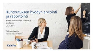 Kuntoutuksen hyödyn arviointi
ja raportointi
Kelan ammatillinen kuntoutus
uudistuu
28.11.2018
Veli-Matti Vadén
vastaava suunnittelija
 