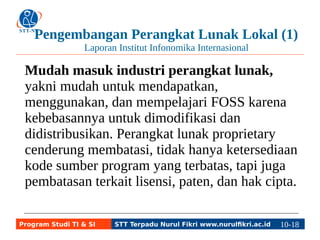 Pengembangan Perangkat Lunak Lokal (1) 
Laporan Institut Infonomika Internasional 
Mudah masuk industri perangkat lunak, 
yakni mudah untuk mendapatkan, 
menggunakan, dan mempelajari FOSS karena 
kebebasannya untuk dimodifikasi dan 
didistribusikan. Perangkat lunak proprietary 
cenderung membatasi, tidak hanya ketersediaan 
kode sumber program yang terbatas, tapi juga 
pembatasan terkait lisensi, paten, dan hak cipta. 
Program Studi TI & SI STT Terpadu Nurul Fikri www.nurulfikri.ac.id 10-1180-5 
 