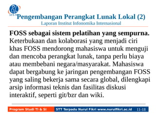 Pengembangan Perangkat Lunak Lokal (2) 
Laporan Institut Infonomika Internasional 
FOSS sebagai sistem pelatihan yang sempurna. 
Keterbukaan dan kolaborasi yang menjadi ciri 
khas FOSS mendorong mahasiswa untuk menguji 
dan mencoba perangkat lunak, tanpa perlu biaya 
atau membebani negara/masyarakat. Mahasiswa 
dapat bergabung ke jaringan pengembangan FOSS 
yang saling bekerja sama secara global, dilengkapi 
arsip informasi teknis dan fasilitas diskusi 
interaktif, seperti git/bzr dan wiki. 
Program Studi TI & SI STT Terpadu Nurul Fikri www.nurulfikri.ac.id 11-1181-5 
 