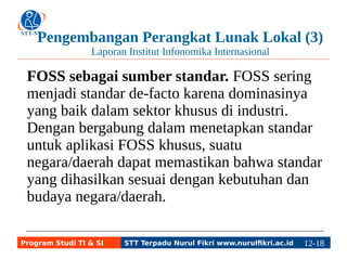 Pengembangan Perangkat Lunak Lokal (3) 
Laporan Institut Infonomika Internasional 
FOSS sebagai sumber standar. FOSS sering 
menjadi standar de-facto karena dominasinya 
yang baik dalam sektor khusus di industri. 
Dengan bergabung dalam menetapkan standar 
untuk aplikasi FOSS khusus, suatu 
negara/daerah dapat memastikan bahwa standar 
yang dihasilkan sesuai dengan kebutuhan dan 
budaya negara/daerah. 
Program Studi TI & SI STT Terpadu Nurul Fikri www.nurulfikri.ac.id 12-1182-5 
 