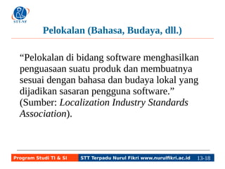Pelokalan (Bahasa, Budaya, dll.) 
“Pelokalan di bidang software menghasilkan 
penguasaan suatu produk dan membuatnya 
sesuai dengan bahasa dan budaya lokal yang 
dijadikan sasaran pengguna software.” 
(Sumber: Localization Industry Standards 
Association). 
Program Studi TI & SI STT Terpadu Nurul Fikri www.nurulfikri.ac.id 13-1183-5 
 