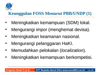 Keunggulan FOSS Menurut PBB/UNDP (1) 
● Meningkatkan kemampuan (SDM) lokal. 
● Mengurangi impor (menghemat devisa). 
● Meningkatkan keamanan nasional. 
● Mengurangi pelanggaran HaKI. 
● Memudahkan pelokalan (localization). 
● Meningkatkan kemampuan berkompetisi. 
Program Studi TI & SI STT Terpadu Nurul Fikri www.nurulfikri.ac.id 14-1184-5 
 