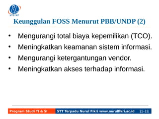 Keunggulan FOSS Menurut PBB/UNDP (2) 
● Mengurangi total biaya kepemilikan (TCO). 
● Meningkatkan keamanan sistem informasi. 
● Mengurangi ketergantungan vendor. 
● Meningkatkan akses terhadap informasi. 
Program Studi TI & SI STT Terpadu Nurul Fikri www.nurulfikri.ac.id 15-1185-5 
 