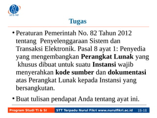 Tugas 
● Peraturan Pemerintah No. 82 Tahun 2012 
tentang Penyelenggaraan Sistem dan 
Transaksi Elektronik. Pasal 8 ayat 1: Penyedia 
yang mengembangkan Perangkat Lunak yang 
khusus dibuat untuk suatu Instansi wajib 
menyerahkan kode sumber dan dokumentasi 
atas Perangkat Lunak kepada Instansi yang 
bersangkutan. 
● Buat tulisan pendapat Anda tentang ayat ini. 
Program Studi TI & SI STT Terpadu Nurul Fikri www.nurulfikri.ac.id 18-1188-5 
