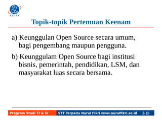 Topik-topik Pertemuan Keenam 
a) Keunggulan Open Source secara umum, 
bagi pengembang maupun pengguna. 
b) Keunggulam Open Source bagi institusi 
bisnis, pemerintah, pendidikan, LSM, dan 
masyarakat luas secara bersama. 
Program Studi TI & SI STT Terpadu Nurul Fikri www.nurulfikri.ac.id 3-18 3-5 
 
