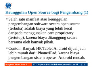 Keunggulan Open Source bagi Pengembang (1) 
● Salah satu manfaat atau keunggulan 
pengembangan software secara open source 
(terbuka) adalah biaya yang lebih kecil 
daripada menggunakan cara proprietary 
(tertutup), karena biaya ditanggung secara 
bersama oleh banyak pihak. 
● Contoh: Banyak HP/Tablet Android dijual jauh 
lebih murah dari iPhone/iPad, karena biaya 
pengembangan sistem operasi Android rendah. 
Program Studi TI & SI STT Terpadu Nurul Fikri www.nurulfikri.ac.id 5-18 5-5 
 
