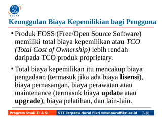 Keunggulan Biaya Kepemilikian bagi Pengguna 
● Produk FOSS (Free/Open Source Software) 
memiliki total biaya kepemilikan atau TCO 
(Total Cost of Ownership) lebih rendah 
daripada TCO produk proprietary. 
● Total biaya kepemilikan itu mencakup biaya 
pengadaan (termasuk jika ada biaya lisensi), 
biaya pemasangan, biaya perawatan atau 
maintenance (termasuk biaya update atau 
upgrade), biaya pelatihan, dan lain-lain. 
Program Studi TI & SI STT Terpadu Nurul Fikri www.nurulfikri.ac.id 7-18 7-5 
 