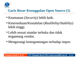 Garis Besar Keunggulan Open Source (1) 
● Keamanan (Security) lebih baik. 
● Ketersediaan/Kestabilan (Realibility/Stability) 
lebih tinggi. 
● Lebih sesuai standar terbuka dan tidak 
tergantung vendor. 
●Mengurangi ketergantungan terhadap impor. 
Program Studi TI & SI STT Terpadu Nurul Fikri www.nurulfikri.ac.id 8-18 8-5 
 