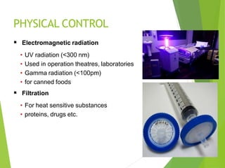 PHYSICAL CONTROL
 Electromagnetic radiation
• UV radiation (<300 nm)
• Used in operation theatres, laboratories
• Gamma radiation (<100pm)
• for canned foods
 Filtration
• For heat sensitive substances
• proteins, drugs etc.
 