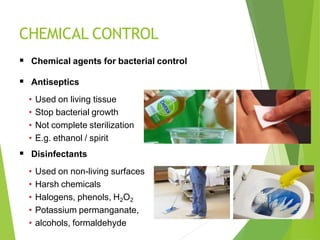 CHEMICAL CONTROL
 Chemical agents for bacterial control
 Antiseptics
• Used on living tissue
• Stop bacterial growth
• Not complete sterilization
• E.g. ethanol / spirit
 Disinfectants
• Used on non-living surfaces
• Harsh chemicals
• Halogens, phenols, H2O2
• Potassium permanganate,
• alcohols, formaldehyde
 