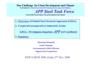 Our Challenge for Clean Development and Climate
Steel Industry’s Global Sector-based &Technology-based Approach/Challenge
APP Steel Task Force
Asia-Pacific Partnership on Clean Development and Climate
1. Overview of Global Steel Sectoral Approach (GSSA)
2. Corporative(cooperative) industrial Action
GSSA : NC(nippon-chugoku), APP and worldsteel
3. Summary
Hisatsugu Kitaguchi
Senior Manager
Environmental Affairs Division
Nippon Steel Corporation
NEW EARTH 2008 ,Osaka,27th Nov. 2008
 