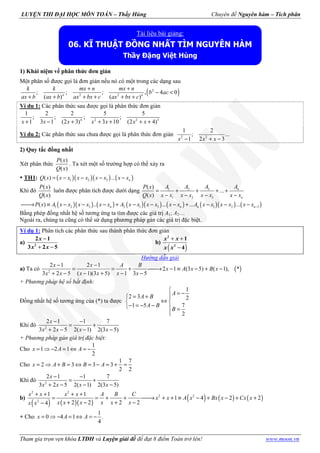 LUYỆN THI ĐẠI HỌC MÔN TOÁN – Thầy Hùng Chuyên đề Nguyên hàm – Tích phân
Tham gia trọn vẹn khóa LTĐH và Luyện giải đề để đạt 8 điểm Toán trở lên! www.moon.vn
1) Khái niệm về phân thức đơn giản
Một phân số được gọi là đơn giản nếu nó có một trong các dạng sau
( )2
2 2
; ; ; , 4 0
( ) ( )
+ +
− <
+ + + + + +n n
k k mx n mx n
b ac
ax b ax b ax bx c ax bx c
Ví du 1: Các phân thức sau được gọi là phân thức đơn giản
4 2 2 3
1 2 2 5 5
; ; ; ;
1 3 1 (2 3) 3 10 (2 4)+ − + + + + +x x x x x x x
Ví du 2: Các phân thức sau chưa được gọi là phân thức đơn giản 2 2
1 2
; ...
1 2 3− + −x x x
2) Quy tắc đồng nhất
Xét phân thức
( )
( )
P x
Q x
. Ta xét một số trường hợp có thể xảy ra
TH1: ( )( )( ) ( )1 2 3( ) ... nQ x x x x x x x x x= − − − −
Khi đó
( )
( )
P x
Q x
luôn được phân tích được dưới dạng 31 2
1 2 3
( )
...
( )
n
n
A AA AP x
Q x x x x x x x x x
= + + + +
− − − −
( )( ) ( ) ( )( ) ( ) ( )( ) ( )1 2 3 2 1 3 1 2 1( ) .. ... ... ...n n n nP x A x x x x x x A x x x x x x A x x x x x x −→ ≡ − − − + − − − + − − −
Bằng phép đồng nhất hệ số tương ứng ta tìm được các giá trị A1; A2…
Ngoài ra, chúng ta cũng có thể sử dụng phương pháp gán các giá trị đặc biệt.
Ví dụ 1: Phân tích các phân thức sau thành phân thức đơn giản
a)
−
+ −2
2 1
3 2 5
x
x x
b)
( )
+ +
−
2
2
1
4
x x
x x
Hướng dẫn giải
a) Ta có ( )2
2 1 2 1
2 1 (3 5) ( 1), *
3 2 5 ( 1)(3 5) 1 3 5
x x A B
x A x B x
x x x x x x
− −
= = + → − ≡ − + −
+ − − + − −
+ Phương pháp hệ số bất định:
Đồng nhất hệ số tương ứng của (*) ta được
1
2 3 2
1 5 7
2
A
A B
A B
B

= −= + 
⇔ 
− = − −  =

Khi đó 2
2 1 1 7
3 2 5 2( 1) 2(3 5)
x
x x x x
− −
= +
+ − − −
+ Phương pháp gán giá trị đặc biệt:
Cho
1
1 2 1
2
x A A= ⇒ − = ⇔ = −
Cho
1 7
2 3 3 3
2 2
x A B B A= ⇒ + = ⇔ = − = + =
Khi đó 2
2 1 1 7
3 2 5 2( 1) 2(3 5)
x
x x x x
− −
= +
+ − − −
b)
( ) ( )( )
( ) ( ) ( )
2 2
2 2
2
1 1
1 4 2 2
2 2 2 24
x x x x A B C
x x A x Bx x Cx x
x x x x x xx x
+ + + +
= = + + → + + ≡ − + − + +
+ − + −−
+ Cho
1
0 4 1 .
4
x A A= ⇒ − = ⇔ = −
Tài liệu bài giảng:
06. KĨ THUẬT ĐỒNG NHẤT TÌM NGUYÊN HÀM
Thầy Đặng Việt Hùng
 