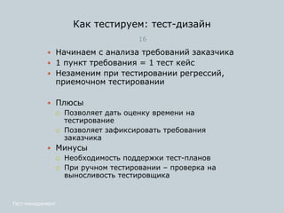 Как тестируем: тест-дизайн
16
 Начинаем с анализа требований заказчика
 1 пункт требования = 1 тест кейс
 Незаменим при тестировании регрессий,
приемочном тестировании
 Плюсы
 Позволяет дать оценку времени на
тестирование
 Позволяет зафиксировать требования
заказчика
 Минусы
 Необходимость поддержки тест-планов
 При ручном тестировании – проверка на
выносливость тестировщика
Тест-менеджмент
 