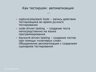 Как тестируем: автоматизация
18
Тест-менеджмент
 capture/playback tools – запись действия
тестировщика во время ручного
тестирования
 сode-driven testing – cоздание теста
непосредственно на языке
программирования
 keyword-driven testing – создание тестов
при помощи «ключевых слов».
Объединение автоматизации с созданием
сценариев тестирования
 