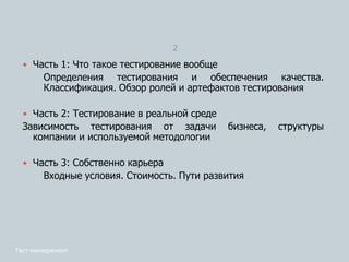 2
 Часть 1: Что такое тестирование вообще
Определения тестирования и обеспечения качества.
Классификация. Обзор ролей и артефактов тестирования
 Часть 2: Тестирование в реальной среде
Зависимость тестирования от задачи бизнеса, структуры
компании и используемой методологии
 Часть 3: Собственно карьера
Входные условия. Стоимость. Пути развития
Тест-менеджмент
 